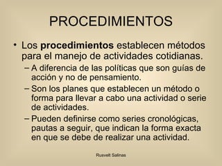PROCEDIMIENTOS Los  procedimientos  establecen métodos para el manejo de actividades cotidianas. A diferencia de las políticas que son guías de acción y no de pensamiento. Son los planes que establecen un método o forma para llevar a cabo una actividad o serie de actividades. Pueden definirse como series cronológicas, pautas a seguir, que indican la forma exacta en que se debe de realizar una actividad. 