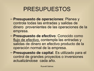 PRESUPUESTOS Presupuesto de  operaciones : Planea y controla todas las entradas  y salidas  de dinero   provenientes de las  operaciones de la empresa. Presupuesto de efectivo : Conocido como  flujo de efectivo,  contempla las entradas y salidas de dinero en efectivo producto de la operación normal de la empresa. Presupuesto de capital . Es utilizado para el control de grandes proyectos o inversiones actualizándose  cada año. 