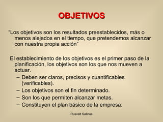 OBJETIVOS “ Los objetivos son los resultados preestablecidos, más o menos alejados en el tiempo, que pretendemos alcanzar con nuestra propia acción” El establecimiento de los objetivos es el primer paso de la planificación, los objetivos son los que nos mueven a actuar. Deben ser claros, precisos y cuantificables (verificables). Los objetivos son el fin determinado. Son los que permiten alcanzar metas.  Constituyen el plan básico de la empresa. 