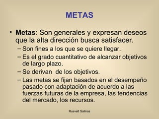 METAS Metas : Son generales y expresan deseos que la alta dirección busca satisfacer. Son fines a los que se quiere llegar. Es el grado cuantitativo de alcanzar objetivos de largo plazo. S e derivan  de los objetivos. Las metas se fijan basados en el desempeño pasado con adaptación de acuerdo a las fuerzas futuras de la empresa, las tendencias del mercado, los recursos. 