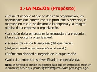 Define el negocio al que se dedica la organización, las necesidades que cubren con sus productos y servicios, el mercado en el cual se desarrolla la empresa y la imagen pública de la empresa u organización.  La misión de la empresa es la respuesta a la pregunta , ¿Para que existe la organización?.  La razon de ser de la empresa.(del que hacer). (designa el cometido que desempeña en el mundo) Define con claridad el negocio de la organización. Varia si la empresa es diversificada o especializada. Nota:  el sentido de mision es esencial para que los empleados crean en la empresa; tienen que pensar que la empresa existe para lograr algo. 1.-LA MISIÓN ( Propósito) 
