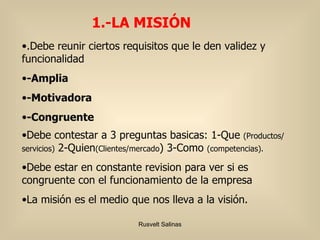 .Debe reunir ciertos requisitos que le den validez y funcionalidad -Amplia -Motivadora -Congruente Debe contestar a 3 preguntas basicas: 1-Que  (Productos/servicios)  2-Quien (Clientes/mercado ) 3-Como  (competencias). Debe estar en constante revision para ver si es congruente con el funcionamiento de la empresa La misión es el medio que nos lleva a la visión. 1.-LA MISIÓN 