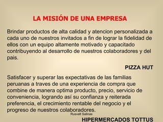 Brindar productos de alta calidad y atencion personalizada a cada uno de nuestros invitados a fin de lograr la fidelidad de ellos con un equipo altamente motivado y capacitado contribuyendo al desarrollo de nuestros colaboradores y del pais. PIZZA HUT Satisfacer y superar las expectativas de las familias peruanas a traves de una experiencia de compra que combine de manera optima producto, precio, servicio de conveniencia, logrando así su confianza y reiterada preferencia, el crecimiento rentable del negocio y el progreso de nuestros colaboradores. HIPERMERCADOS TOTTUS LA MISIÓN DE UNA EMPRESA 
