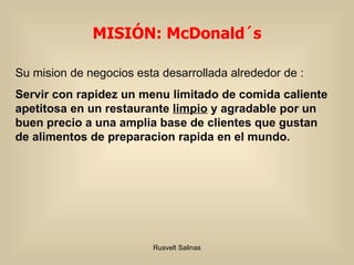 Su mision de negocios esta desarrollada alrededor de : Servir con rapidez un menu limitado de comida caliente apetitosa en un restaurante  limpio  y agradable por un buen precio a una amplia base de clientes que gustan de alimentos de preparacion rapida en el mundo. MISIÓN: McDonald´s  