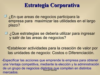 Estrategia Corporativa Establecer actividades para la creación de valor por las unidades de negocio: Costos o Diferenciación. -Especificar las acciones que emprende la empresa para obtener una Ventaja competitiva, mediante la elección y la administración de un  g rupo de negocios distintos que compiten en distintos mercados. ¿En que areas de negocios participara la empresa para  maximizar las utilidades en el largo plazo? ¿Que estrategias se deberia utilizar para ingresar y salir de las areas de negocios? 