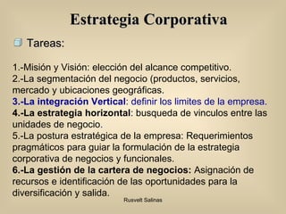 Estrategia Corporativa 1.-Misión y Visión: elección del alcance competitivo. 2.-La segmentación del negocio (productos, servicios, mercado y ubicaciones geográficas. 3 .-La integración Vertical : definir los limites de la empresa. 4.-La estrategia horizontal : busqueda de vinculos entre las unidades de negocio . 5.-La postura estratégica de la empresa: Requerimientos pragmáticos para guiar la formulación de la estrategia corporativa de negocios y funcionales. 6.-La gestión de la cartera de negocios:  Asignación de recursos e identificación de las oportunidades para la diversificación y salida. Tareas: 