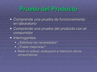 Prueba del Producto Comprende una prueba de funcionamiento en laboratorio Comprende una prueba del producto con el consumidor Interrogantes: ¿Satisface las necesidades? ¿Puede mejorarse? Medir la actitud, evaluación e intención de los consumidores 