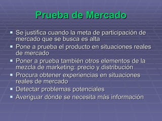 Prueba de Mercado Se justifica cuando la meta de participación de mercado que se busca es alta  Pone a prueba el producto en situaciones reales de mercado Poner a prueba también otros elementos de la mezcla de marketing: precio y distribución Procura obtener experiencias en situaciones reales de mercado Detectar problemas potenciales  Averiguar dónde se necesita más información 