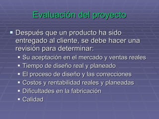 Evaluación del proyecto Después que un producto ha sido entregado al cliente, se debe hacer una revisión para determinar: Su aceptación en el mercado y ventas reales Tiempo de diseño real y planeado El proceso de diseño y las correcciones Costos y rentabilidad reales y planeadas Dificultades en la fabricación  Calidad 