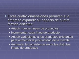 Estas cuatro dimensiones permiten a la empresa expandir su negocio de cuatro formas distintas: Añadir nuevas líneas de productos Incrementar cada línea de producto Añadir variaciones a los productos existentes para aumentar la profundidad de la mezcla Aumentar la consistencia entre las distintas líneas de productos 