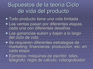 Supuestos de la teoría Ciclo de vida del producto Todo producto tiene una vida limitada Las ventas pasan por diferentes etapas, cada una con diferentes desafíos Las ganancias suben y bajan a lo largo del ciclo de vida Se requieren diferentes estrategias de marketing, financieras, producción, etc. en cada etapa Ejemplos: máquinas de escribir, telex, telégrafo, regla de cálculo, videograbador 