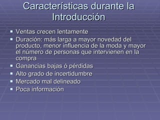 Características durante la Introducción Ventas crecen lentamente Duración: más larga a mayor novedad del producto, menor influencia de la moda y mayor el número de personas que intervienen en la compra Ganancias bajas ó pérdidas Alto grado de incertidumbre Mercado mal delineado Poca información 