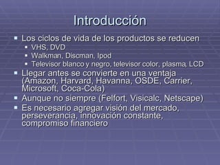 Introducción Los ciclos de vida de los productos se reducen  VHS, DVD  Walkman, Discman, Ipod Televisor blanco y negro, televisor color, plasma, LCD Llegar antes se convierte en una ventaja (Amazon, Harvard, Havanna, OSDE, Carrier, Microsoft, Coca-Cola) Aunque no siempre (Felfort, Visicalc, Netscape) Es necesario agregar visión del mercado, perseverancia, innovación constante, compromiso financiero 
