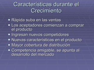 Características durante el Crecimiento Rápida suba en las ventas Los aceptadores comienzan a comprar el producto Ingresan nuevos competidores Nuevas características en el producto Mayor cobertura de distribución Competencia amigable, se apunta al desarrollo del mercado 