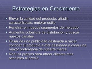 Estrategias en Crecimiento Elevar la calidad del producto, añadir características, mejorar estilo Penetrar en nuevos segmentos de mercado Aumentar cobertura de distribución y buscar nuevos canales Pasar de una publicidad destinada a hacer conocer el producto a otra destinada a crear una mayor preferencia de nuestra marca Reducir precios para atraer clientes más sensibles al precio 