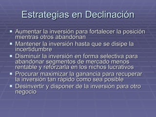Estrategias en Declinación Aumentar la inversión para fortalecer la posición mientras otros abandonan Mantener la inversión hasta que se disipe la incertidumbre Disminuir la inversión en forma selectiva para abandonar segmentos de mercado menos rentable y reforzarla en los nichos lucrativos Procurar maximizar la ganancia para recuperar la inversión tan rápido como sea posible Desinvertir y disponer de la inversión para otro negocio 