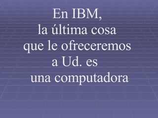 En IBM, la última cosa que le ofreceremos a Ud. es  una computadora 