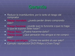 Garantía Reduce la incertidumbre, por lo tanto el riesgo del comprador Riesgo monetario : ¿puedo perder dinero comprando esto? Riesgo funcional : ¿puede que no funcione o que no haga lo que se supone debe hacer? Riesgo físico : ¿Podría hacerme daño? Riesgo social:  ¿Qué pensarán mis amigos si me compro esto? Riesgo psicológico : ¿Cómo me sentiré al usar esto? Ejemplo: reproductor DVD Philips o Chan-Tong? 