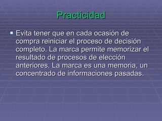 Practicidad Evita tener que en cada ocasión de compra reiniciar el proceso de decisión completo. La marca permite memorizar el resultado de procesos de elección anteriores. La marca es una memoria, un concentrado de informaciones pasadas. 