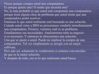 Piense porque compra usted una computadora. Es porque quiere una? O siente que necesita una? No, lo más probable es que usted está comprando una computadora porque tiene alguna clase de problema que usted siente que una  computadora podrá resolver. Entonces lo que usted realmente está buscando es una solución. Cuándo usted viene a IBM no procuramos venderle inmediatamente una computadora. Primero, veremos cuál es su problema. Estudiaremos sus necesidades. Analizaremos todo su negocio si es necesario. Y entonces le ofreceremos una solución. Una que se ajuste a usted. Puede no implicar la compra de una  computadora. Tal vez simplemente se arregle con un mejor software. Pero aún así, solamente lo venderemos si estamos convencidos de que es la mejor solución. Y después de todo, eso es lo que realmente usted busca. 