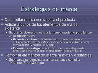 Estrategias de marca Desarrollar marca nueva para el producto Aplicar algunos de los elementos de marca existente  Extensión de marca: utilizar la marca existente para lanzar un producto nuevo  Extensión de línea : se introduce en un nuevo segmento cubierto dentro de una categoría de producto ya cubierta por la marca matriz (vinagre Dos Anclas) Extensión de categoría : se introduce en una categoría de productos diferente a de la marca matriz (galletitas SER) Combinar elementos de marca nuevos y existentes Submarca: se combina una marca nueva con otra existente (Ford Mondeo) 