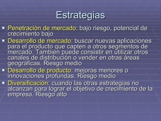 Estrategias Penetración de mercado : bajo riesgo, potencial de crecimiento bajo Desarrollo de mercado : buscar nuevas aplicaciones para el producto que capten a otros segmentos de mercado. También puede consistir en utilizar otros canales de distribución o vender en otras áreas geográficas. Riesgo medio Desarrollo de producto : mejoras menores o innovaciones profundas. Riesgo medio Diversificación : cuando las otras estrategias no alcanzan para lograr el objetivo de crecimiento de la empresa. Riesgo alto 