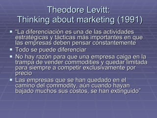 Theodore Levitt:  Thinking about marketing (1991) “ La diferenciación es una de las actividades estratégicas y tácticas más importantes en que las empresas deben pensar constantemente Todo se puede diferenciar No hay razón para que una empresa caiga en la trampa de vender commodities y quedar limitada para siempre a competir exclusivamente por precio Las empresas que se han quedado en el camino del commodity, aún cuando hayan bajado muchos sus costos, se han extinguido” 