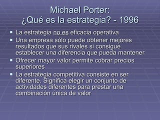 Michael Porter: ¿Qué es la estrategia? - 1996 La estrategia  no es  eficacia operativa Una empresa sólo puede obtener mejores resultados que sus rivales si consigue establecer una diferencia que pueda mantener Ofrecer mayor valor permite cobrar precios superiores La estrategia competitiva consiste en ser diferente. Significa elegir un conjunto de actividades diferentes para prestar una combinación única de valor 