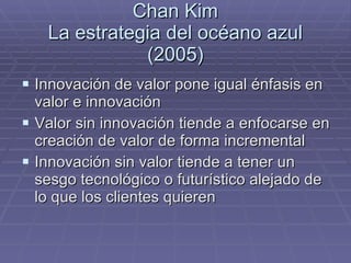 Chan Kim La estrategia del océano azul (2005) Innovación de valor pone igual énfasis en valor e innovación Valor sin innovación tiende a enfocarse en creación de valor de forma incremental Innovación sin valor tiende a tener un sesgo tecnológico o futurístico alejado de lo que los clientes quieren 