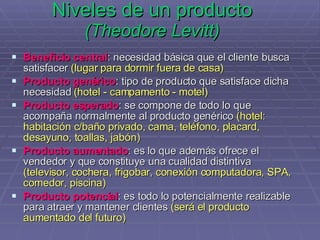 Niveles de un producto (Theodore Levitt) Beneficio central : necesidad básica que el cliente busca satisfacer  (lugar para dormir fuera de casa) Producto genérico : tipo de producto que satisface dicha necesidad  (hotel - campamento - motel) Producto esperado : se compone de todo lo que acompaña normalmente al producto genérico  (hotel: habitación c/baño privado, cama, teléfono, placard, desayuno, toallas, jabón) Producto aumentado : es lo que además ofrece el vendedor y que constituye una cualidad distintiva  (televisor, cochera, frigobar, conexión computadora, SPA, comedor, piscina) Producto potencial : es todo lo potencialmente realizable para atraer y mantener clientes  (será el producto aumentado del futuro) 