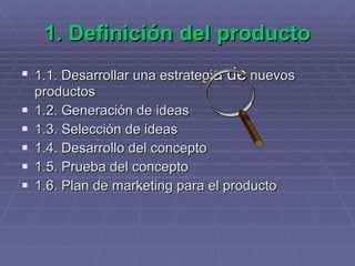 1. Definición del producto 1.1. Desarrollar una estrategi a   de  nuevos productos   1.2. Generación de ideas 1.3. Selección de ideas 1.4. Desarrollo del concepto 1.5. Prueba del concepto 1.6. Plan de marketing para el producto 