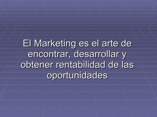 El Marketing es el arte de encontrar, desarrollar y obtener rentabilidad de las oportunidades 