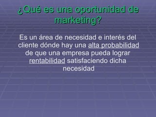 ¿Qué es una oportunidad de marketing? Es un área de necesidad e interés del  cliente dónde hay una  alta probabilidad de que una empresa pueda lograr  rentabilidad  satisfaciendo dicha  necesidad 