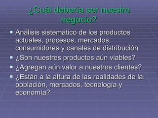 ¿Cuál debería ser nuestro negocio? Análisis sistemático de los productos actuales, procesos, mercados, consumidores y canales de distribución ¿Son nuestros productos aún viables? ¿Agregan aún valor a nuestros clientes? ¿Están a la altura de las realidades de la población, mercados, tecnología y economía? 