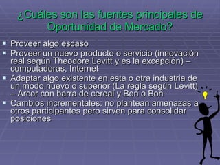 ¿Cuáles son las fuentes principales de Oportunidad de Mercado? Proveer algo escaso Proveer un nuevo producto o servicio (innovación real según Theodore Levitt y es la excepción) – computadoras, Internet  Adaptar algo existente en esta o otra industria de un modo nuevo o superior (La regla según Levitt) – Arcor con barra de cereal y Bon o Bon Cambios incrementales: no plantean amenazas a otros participantes pero sirven para consolidar posiciones 