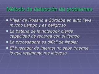 Método de detección de problemas Viajar de Rosario a Córdoba en auto lleva mucho tiempo y es peligroso La batería de la notebook pierde capacidad de recarga con el tiempo La procesadora es difícil de limpiar El buscador de Internet no sabe traerme lo que realmente me interesa 