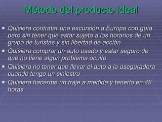 Método del producto ideal Quisiera contratar una excursión a Europa con guía pero sin tener que estar sujeto a los horarios de un grupo de turistas y sin libertad de acción Quisiera comprar un auto usado y estar seguro de que no tiene algún problema oculto Quisiera no tener que llevar el auto a la aseguradora cuando tengo un siniestro Quisiera hacerme un traje a medida y tenerlo en 48 horas 