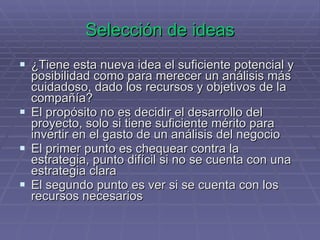 Selección de ideas ¿Tiene esta nueva idea el suficiente potencial y posibilidad como para merecer un análisis más cuidadoso, dado los recursos y objetivos de la compañía? El propósito no es decidir el desarrollo del proyecto, solo si tiene suficiente mérito para invertir en el gasto de un análisis del negocio El primer punto es chequear contra la estrategia, punto difícil si no se cuenta con una estrategia clara El segundo punto es ver si se cuenta con los recursos necesarios 