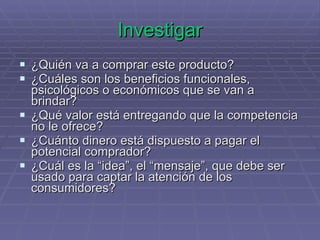 Investigar ¿Quién va a comprar este producto? ¿Cuáles son los beneficios funcionales, psicológicos o económicos que se van a brindar? ¿Qué valor está entregando que la competencia no le ofrece? ¿Cuánto dinero está dispuesto a pagar el potencial comprador? ¿Cuál es la “idea”, el “mensaje”, que debe ser usado para captar la atención de los consumidores? 