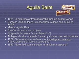 Aguila Saint 1981: la empresa enfrentaba problemas de supervivencia Surge la idea de lanzar un chocolate relleno con dulce de leche Marca: Aguila Beat Diseño: simulaba ser un jean Slogan de la marca: “chocolajean” (?) Al llegar el calor, el molde fracasó y vinieron las devoluciones 1982: Se introducen cambios y se  investiga el mercado . Nuevo diseño de marca y packaging 1983: Nace Tofi con el slogan “una dulzura especial” 