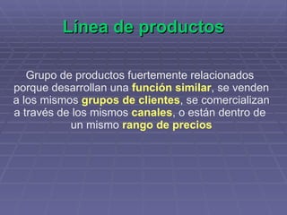 Línea de productos Grupo de productos fuertemente relacionados  porque desarrollan una  función similar , se venden a los mismos  grupos de clientes , se comercializan a través de los mismos  canales , o están dentro de  un mismo  rango de precios 