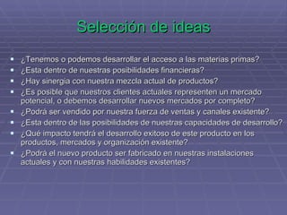 Selección de ideas ¿Tenemos o podemos desarrollar el acceso a las materias primas? ¿Esta dentro de nuestras posibilidades financieras? ¿Hay sinergia con nuestra mezcla actual de productos? ¿Es posible que nuestros clientes actuales representen un mercado potencial, o debemos desarrollar nuevos mercados por completo? ¿Podrá ser vendido por nuestra fuerza de ventas y canales existente? ¿Esta dentro de las posibilidades de nuestras capacidades de desarrollo? ¿Qué impacto tendrá el desarrollo exitoso de este producto en los productos, mercados y organización existente? ¿Podrá el nuevo producto ser fabricado en nuestras instalaciones actuales y con nuestras habilidades existentes? 