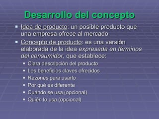 Desarrollo del concepto Idea de producto : un posible producto que una empresa ofrece al mercado Concepto de producto : es una versión elaborada de la idea  expresada en términos del consumidor,  que establece: Clara descripción del producto Los beneficios claves ofrecidos Razones para usarlo Por qué es diferente Cuándo se usa (opcional) Quién lo usa (opcional) 