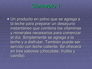 Concepto 1 Un producto en polvo que se agrega a la leche para preparar un desayuno instantáneo que combina las vitaminas y minerales necesarios para comenzar el día. Simplemente se agrega a la leche y a disfrutar. También puede ser servido con leche caliente. Se ofrecerá en tres sabores (chocolate, frutilla y vainilla). 