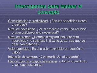Interrogantes para testear el concepto Comunicación y credibilidad . ¿Son los beneficios claros y creíbles?  Nivel de necesidad . ¿Ve el producto como una solución o para satisfacer una necesidad? Nivel de brecha . ¿Compra otro producto para esta necesidad y lo satisface?¿Este le gusta más que los de la competencia? Valor percibido  ¿Es el precio razonable en relación al valor? Intención de compra . ¿Compraría Ud. el producto? Blanco, tipo de compra, frecuencia . ¿Usaría el producto, y con que frecuencia? 