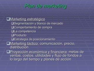 Plan de marketing Marketing estratégico Segmentación y blanco de mercado Comportamiento de compra La competencia Producto Estrategia de posicionamiento Marketing táctico:  comunicación, precio, distribución Proyección económica y financiera:  metas de ventas, costos, utilidades y flujo de fondos a lo largo del tiempo y planes de acción 