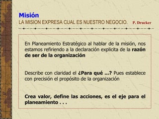 Misión LA MISION EXPRESA CUAL ES NUESTRO NEGOCIO.  P. Drucker  En Planeamiento Estratégico al hablar de la misión, nos estamos refiriendo a la declaración explicita de la  razón de ser de la organización   Describe con claridad el  ¿Para qué ...?  Pues establece con precisión el propósito de la organización Crea valor, define las acciones, es el eje para el planeamiento . . . 