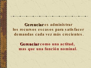 Gerenciar  es administrar  los recursos escasos para satisfacer  demandas cada vez más crecientes. Gerenciar  como una actitud,  mas que una función nominal. 