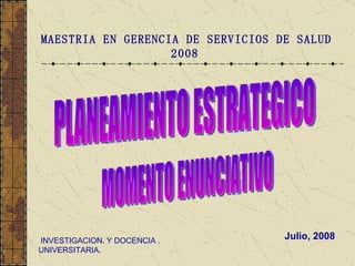 Julio, 2008 MAESTRIA EN GERENCIA DE SERVICIOS DE SALUD 2008   INVESTIGACION. Y DOCENCIA . UNIVERSITARIA. PLANEAMIENTO ESTRATEGICO MOMENTO ENUNCIATIVO 