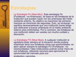 Estrategias La Estrategia FA (Maxi-Mini).  Esta estrategia FA (Fortalezas –vs-Amenazas), se basa en las fortalezas de la institución que pueden copar con las amenazas del medio ambiente externo. Su objetivo es maximizar las primeras mientras se minimizan las segundas. Esto, sin embargo, no significa necesariamente que una institución fuerte tenga que dedicarse a buscar amenazas en el medio ambiente externo para enfrentarlas. Por lo contrario, las fortalezas de una institución deben ser usadas con mucho cuidado y  discreción. La Estrategia FO (Maxi-Maxi ). A cualquier institución le agradaría estar siempre en la situación donde pudiera maximizar tanto sus fortalezas como sus oportunidades, es decir aplicar siempre la estrategia FO (Fortalezas –vs- Oportunidades) Tales instituciones podrían echar mano de sus fortalezas, utilizando recursos para aprovechar la oportunidad del mercado para sus productos y servicios. 